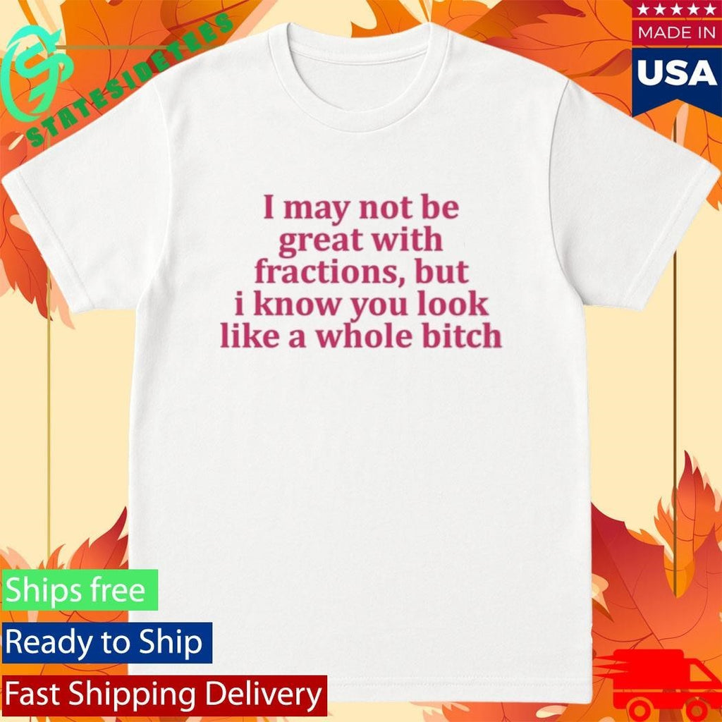 I May Not Be Great With Fractions But I Know You Look Like A Whole Bitch Shirt