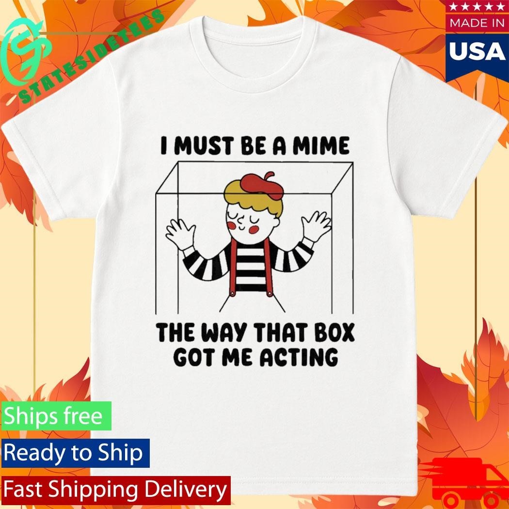 I Must Be A Mime The Way That Box Got Me Acting Shirt