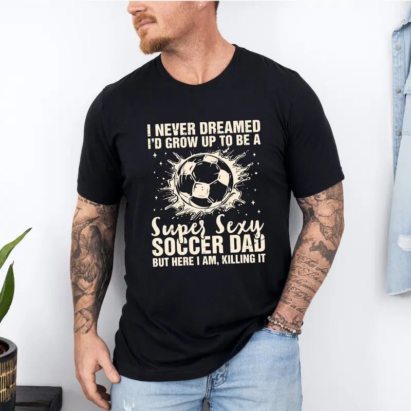 I Never Dreamed I'd Grow Up To Be A Super Sexy Soccer Dad But Here I Am Killing It T-Shirt, Funny Dad T-Shirt, Father's Day T-Shirt, Gift For Dad