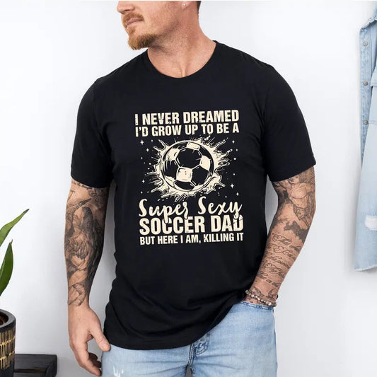 I Never Dreamed I'd Grow Up To Be A Super Sexy Soccer Dad But Here I Am Killing It T-Shirt, Funny Dad T-Shirt, Father's Day T-Shirt, Gift For Dad