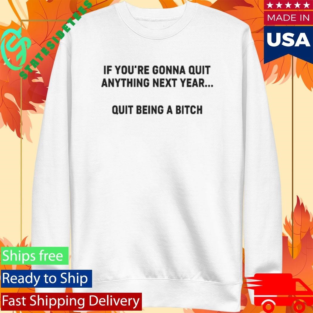 If You’re Gonna Quit Anything Next Year Quit Being A Bitch Shirt