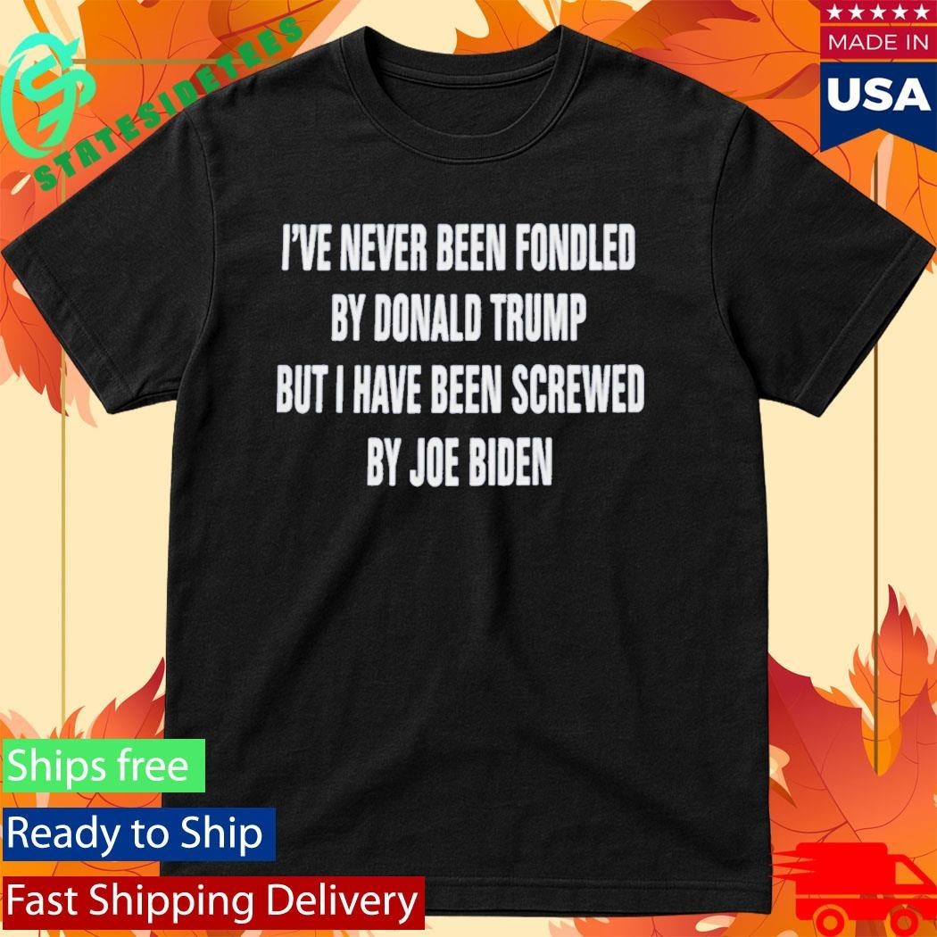 I’ve Never Been Fondled By Donald Trump But I Have Been Screwed By Joe Biden Shirt