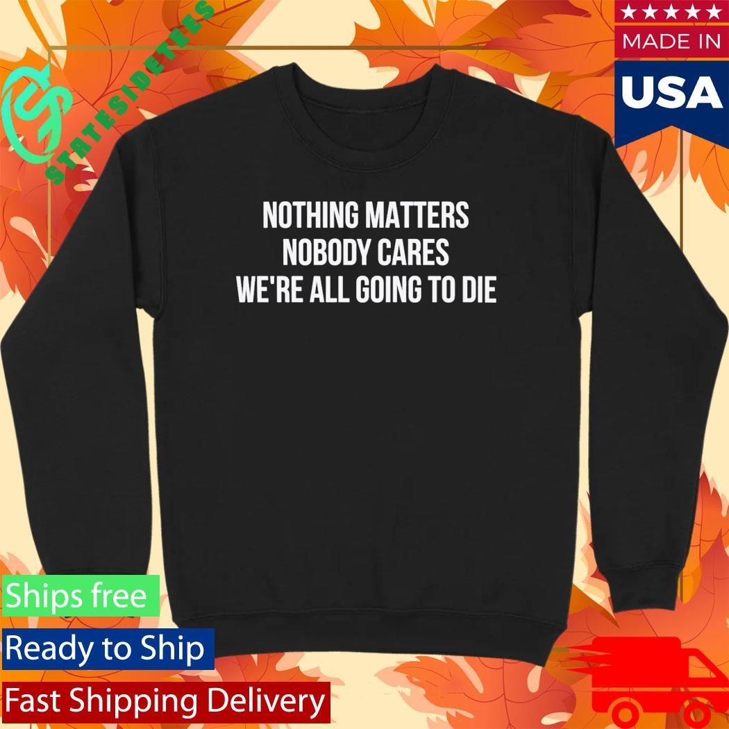 Nothing Matters Nobody Cares We’re All Going To Die Shirt